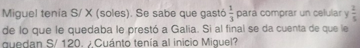 Miguel tenía S/ X (soles). Se sabe que gastó  1/3  para comprar un celular y  2/5 
de lo que le quedaba le prestó a Galia. Si al final se da cuenta de que le 
quedan S/ 120. Cuánto tenía al inicio Miguel?