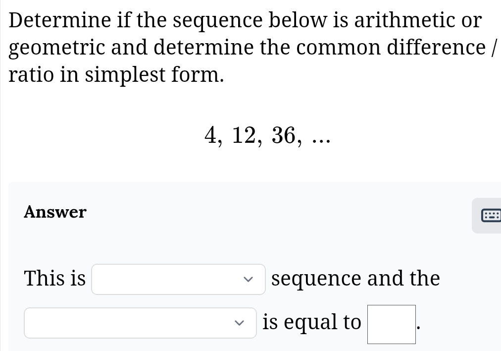 Determine if the sequence below is arithmetic or 
geometric and determine the common difference / 
ratio in simplest form.
4, 12, 36, ... 
Answer 
This is □ sequence and the^ overline  is equal to □.