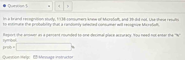 < > 
In a brand recognition study, 1138 consumers knew of MicroSoft, and 39 did not. Use these results 
to estimate the probability that a randomly selected consumer will recognize MicroSoft. 
Report the answer as a percent rounded to one decimal place accuracy. You need not enter the "%" 
symbol. 
prot =□ %
Question Help: ≌ Message instructor