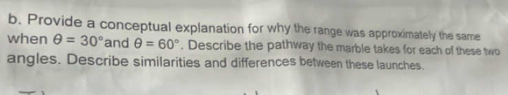 Provide a conceptual explanation for why the range was approximately the same 
when θ =30° and θ =60°. Describe the pathway the marble takes for each of these two 
angles. Describe similarities and differences between these launches.