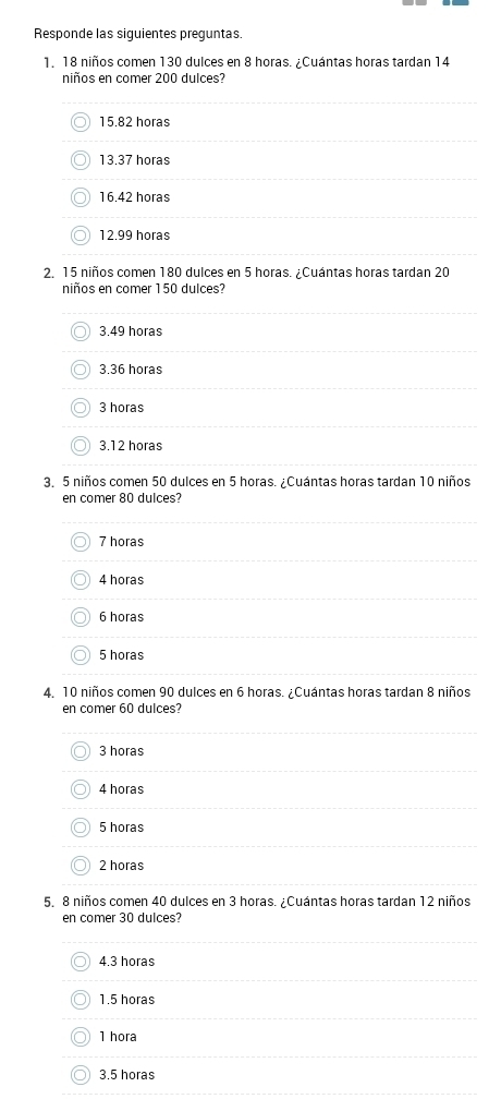 Responde las siguientes preguntas.
1. 18 niños comen 130 dulces en 8 horas. ¿Cuántas horas tardan 14
niños en comer 200 dulces?
15.82 horas
13. 37 horas
16. 42 horas
12.99 horas
2. 15 niños comen 180 dulces en 5 horas. ¿Cuántas horas tardan 20
niños en comer 150 dulces?
3,49 horas
3. 36 horas
3 horas
3. 12 horas
3, 5 niños comen 50 dulces en 5 horas. ¿Cuántas horas tardan 10 niños
en comer 80 dulces?
7 horas
4 horas
6 horas
5 horas
4. 10 niños comen 90 dulces en 6 horas. ¿Cuántas horas tardan 8 niños
en comer 60 dulces?
3 horas
4 horas
5 horas
2 horas
5. 8 niños comen 40 dulces en 3 horas. ¿Cuántas horas tardan 12 niños
en comer 30 dulces?
4. 3 horas
1. 5 horas
1 hora
3.5 horas