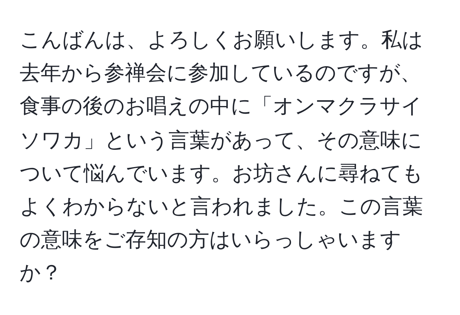 こんばんは、よろしくお願いします。私は去年から参禅会に参加しているのですが、食事の後のお唱えの中に「オンマクラサイソワカ」という言葉があって、その意味について悩んでいます。お坊さんに尋ねてもよくわからないと言われました。この言葉の意味をご存知の方はいらっしゃいますか？