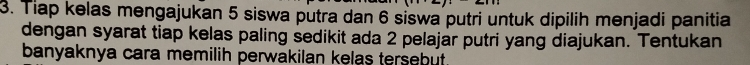 Tiap kelas mengajukan 5 siswa putra dan 6 siswa putri untuk dipilih menjadi panitia 
dengan syarat tiap kelas paling sedikit ada 2 pelajar putri yang diajukan. Tentukan 
banyaknya cara memilih perwakilan kelas tersebut.