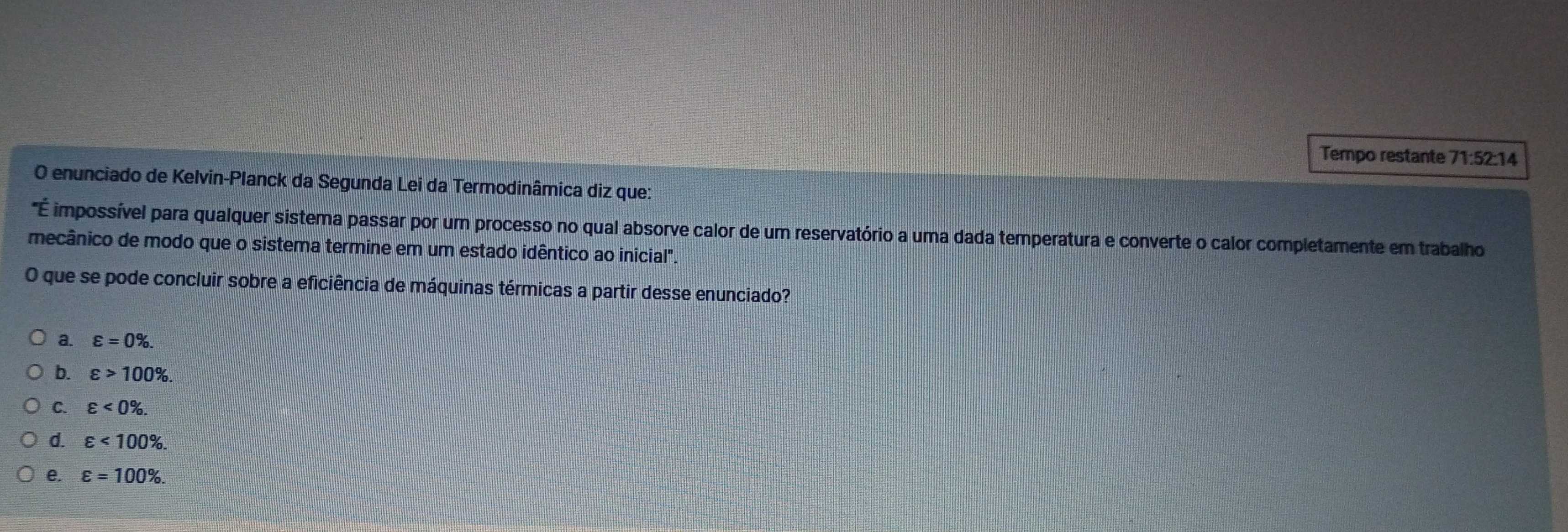 Tempo restante 71:52:14
O enunciado de Kelvin-Planck da Segunda Lei da Termodinâmica diz que:
"É impossível para qualquer sistema passar por um processo no qual absorve calor de um reservatório a uma dada temperatura e converte o calor completamente em trabalho
mecânico de modo que o sistema termine em um estado idêntico ao inicial".
O que se pode concluir sobre a eficiência de máquinas térmicas a partir desse enunciado?
a. varepsilon =0%.
b. varepsilon >100%.
C. varepsilon <0%.
d. varepsilon <100%.
e. varepsilon =100%.