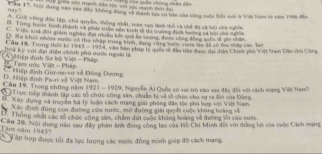 Mạng của quần chúng nhân dân.
El hộp giữa sức mạnh dân tộc với sức mạnh thời đại.
nay?
Cầu 17. Nội dung nào sau đây không đúng về thành tựu cơ bản của công cuộc Đổi mới ở Việt Nam từ năm 1986 đến
A. Giữ vững độc lập, chủ quyền, thống nhất, toàn vẹn lãnh thổ và chế độ xã hội chủ nghĩa.
B. Từng bước hình thành và phát triên nên kinh tế thị trường định hướng xã hội chủ nghĩa.
C. Việc xoá đói giảm nghèo đạt nhiều kết quả ân tượng, được cộng đồng quốc tế ghi nhận.
D. Ra khỏi nhóm nước có thu nhập trung bình, đang vững bước vươn lên đề có thu nhập cao. Ber
Câu 18. Trong thời kì 1945 - 1954, văn bản pháp lý quốc tế đầu tiên được đại diện Chính phủ Việt Nam Dân chú Cộng
hoà ký với đại diện chính phủ nước ngoài là
(A.)Hiệp định Sơ bộ Việt - Pháp.
B, Tạm ước Việt - Pháp.
C. Hiệp định Giơ-ne-vở về Đông Dương.
D. Hiệp định Pa-ri về Việt Nam.
Câu 19. Trong những năm 1921 - 1929, Nguyễn Ái Quốc có vai trò nào sau đây đối với cách mạng Việt Nam?
OTrực tiếp thành lập các tổ chức cộng sản, chuẩn bị về tổ chức cho sự ra đời của Đảng.
B. Xây dựng và truyền bá lý luận cách mạng giải phóng dân tộc phù hợp với Việt Nam.
X Xác định đúng con đường cứu nước, mở đường giải quyết cuộc khủng hoảng về
D. Thống nhất các tổ chức cộng sản, chấm dứt cuộc khủng hoảng về đường lối cứu nước.
Cầu 20. Nội dung nào sau đây phản ánh đúng công lao của Hồ Chí Minh đối với thắng lợi của cuộc Cách mạng
Tám năm 1945?
A. Tập hợp được tối đa lực lượng các nước đồng minh giúp đỡ cách mạng.