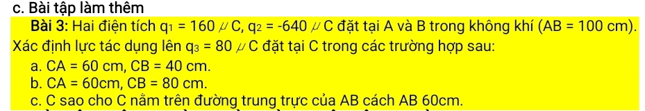 Bài tập làm thêm 
Bài 3: Hai điện tích q_1=160mu C, q_2=-640mu C đặt tại A và B trong không khí (AB=100cm). 
Xác định lực tác dụng lên q_3=80mu C đặt tại C trong các trường hợp sau: 
a. CA=60cm, CB=40cm. 
b. CA=60cm, CB=80cm. 
c. C sao cho C nằm trên đường trung trực của AB cách AB 60cm.