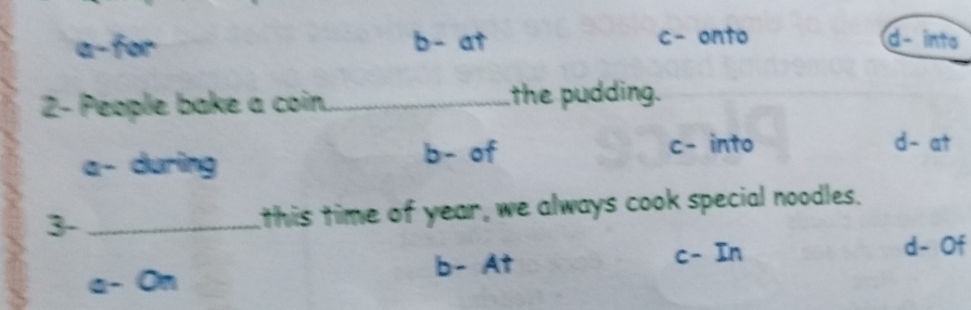 a-for b- at c- onto d- into
2- People bake a coin_ the pudding.
a- during
b- of c- into d- at
3- _this time of year, we always cook special noodles.
a- On b- At
c- In d- Of