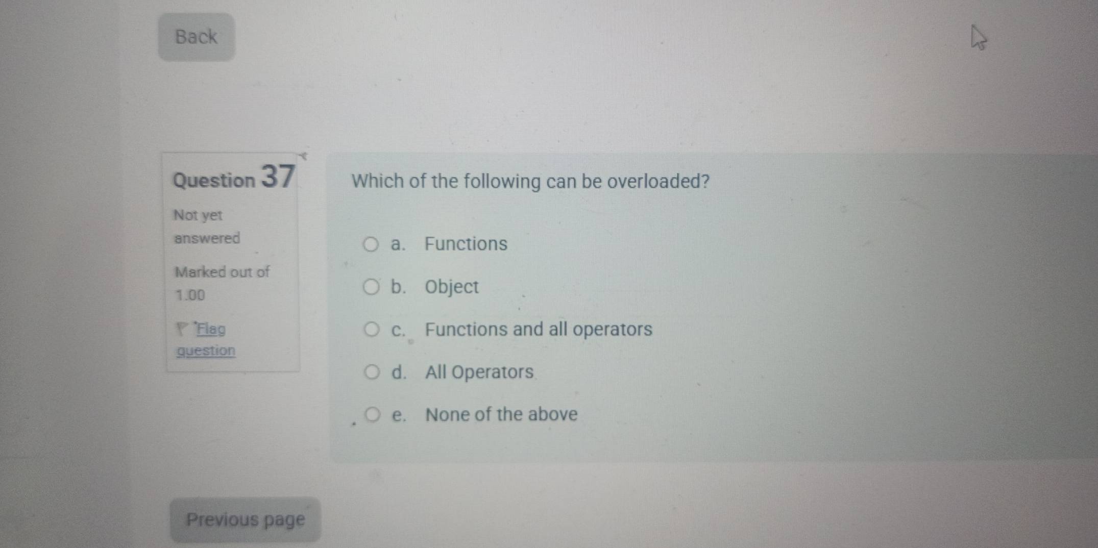 Back
Question 37 Which of the following can be overloaded?
Not yet
answered
a. Functions
Marked out of
1.00
b. Object
*Flag c. Functions and all operators
question
d. All Operators
e. None of the above
Previous page