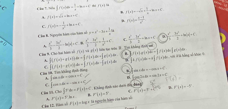 frac 3-x
g Ch^C Câu 7. Nếu ∈t f(x)dx= 1/x +ln x+C thì f(x) là
ĐẢNG - LÊ  -  NGUyễ
A. f(x)=sqrt(x)+ln x+C. B. f(x)=-sqrt(x)+ 1/x +ln x+C.
D. f(x)= (x-1)/x^2 .
C. f(x)=- 1/x^2 +ln x+C.
Câu 8. Nguyên hàm của hàm số y=x^2-3x+ 1/x 1dot a
D.
!= 1)
A.  x^3/3 - 3x^2/2 -ln |x|+C B.  x^3/3 - 3x^2/2 + 1/x^2 +C. C.  x^3/3 - 3x^2/2 +ln x+C ) x^3/3 - 3x^2/2 +ln |x|+C.
Câu 9. Cho hai hàm số f(x) và g(x) liên tục trên R . Tim khẳng định sai.
A. ∈t (f(x)+g(x)).dx=∈t f(x).dx+∈t g(x).dx. B. f(x).g(x)dx=∈t f(x)dx.∈t g(x)dx.
Câu 10. Tìm khẳng định đúng ∈t (f(x)-g(x)).dx=∈t f(x).dx-∈t g(x).dx D. ∈t k.f(x)dx=k∈t f(x)dx
, với k là hằng số khác 0.
C.
B. sin x.dx=-cos x+C.
A. ∈t sin x.dx=cos x+C.
D. ∈t cos 2x.dx=sin 2x+C
C. ∈t cos x.dx=-sin x+C
D.
Câu 11. Cho ∈t 5^xdx=F(x)+C Khẳng định nào dưới đây đúng?
A. F'(x)=5^x.ln x. B. F'(x)=5^x. C. F'(x)=5^x+C^x. F'(x)=-5^x.
Câu 12. Hàm số F(x)=log x là nguyên hàm của hàm số: