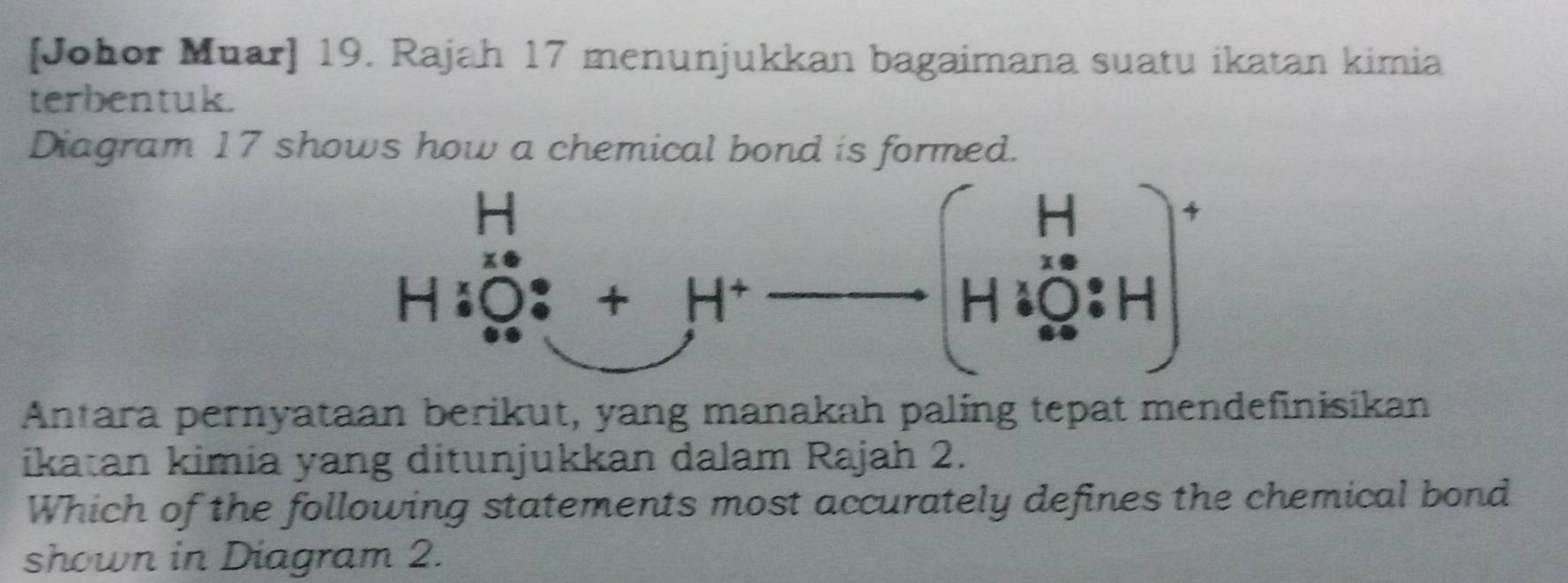 [Johor Muar] 19. Rajah 17 menunjukkan bagaimana suatu ikatan kimia
terbentuk.
Diagram 17 shows how a chemical bond is formed.
Antara pernyataan berikut, yang manakah paling tepat mendefinisikan
ikatan kimia yang ditunjukkan dalam Rajah 2.
Which of the following statements most accurately defines the chemical bond
shown in Diagram 2.