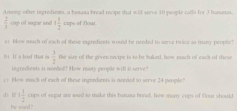 Among other ingredients, a banana bread recipe that will serve 10 people calls for 3 bananas.
 2/3 cup of sugar and 1 1/2 cups of flour. 
a) How much of each of these ingredients would be needed to serve twice as many people? 
b) If a loaf that is  3/2  the size of the given recipe is to be baked, how much of each of these 
ingredients is needed? How many people will it serve? 
c How much of each of these ingredients is needed to serve 24 people? 
d [f 1 1/2  cups of sugar are used to make this banana bread, how many cups of flour should 
be used?