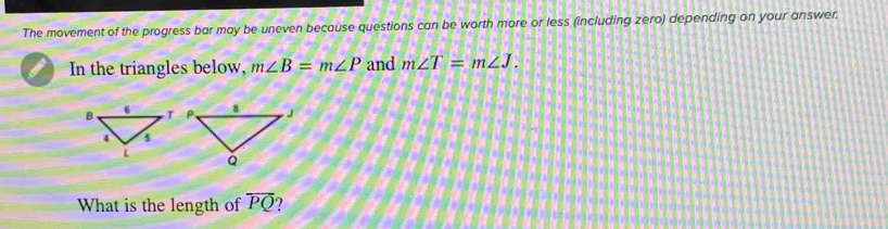 The movement of the progress bar may be uneven because questions can be worth more or less (including zero) depending on your answer. 
In the triangles below, m∠ B=m∠ P and m∠ T=m∠ J. 

What is the length of overline PQ ?