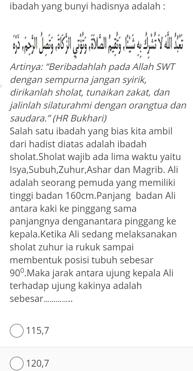 ibadah yang bunyi hadisnya adalah :
Artinya: “Beribadahlah pada Allah SWT
dengan sempurna jangan syirik,
dirikanlah sholat, tunaikan zakat, dan
jalinlah silaturahmi dengan orangtua dan
saudara.” (HR Bukhari)
Salah satu ibadah yang bias kita ambil
dari hadist diatas adalah ibadah
sholat.Sholat wajib ada lima waktu yaitu
Isya,Subuh,Zuhur,Ashar dan Magrib. Ali
adalah seorang pemuda yang memiliki
tinggi badan 160cm.Panjang badan Ali
antara kaki ke pinggang sama
panjangnya denganantara pinggang ke
kepala.Ketika Ali sedang melaksanakan
sholat zuhur ia rukuk sampai
membentuk posisi tubuh sebesar
90°.Maka jarak antara ujung kepala Ali
terhadap ujung kakinya adalah
sebesar_
115, 7
120, 7