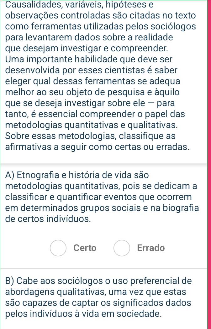 Causalidades, variáveis, hipóteses e
observações controladas são citadas no texto
como ferramentas utilizadas pelos sociólogos
para levantarem dados sobre a realidade
que desejam investigar e compreender.
Uma importante habilidade que deve ser
desenvolvida por esses cientistas é saber
eleger qual dessas ferramentas se adequa
melhor ao seu objeto de pesquisa e áquilo
que se deseja investigar sobre ele − para
tanto, é essencial compreender o papel das
metodologias quantitativas e qualitativas.
Sobre essas metodologias, classifique as
afirmativas a seguir como certas ou erradas.
A) Etnografia e história de vida são
metodologias quantitativas, pois se dedicam a
classificar e quantificar eventos que ocorrem
em determinados grupos sociais e na biografía
de certos indivíduos.
Certo Errado
B) Cabe aos sociólogos o uso preferencial de
abordagens qualitativas, uma vez que estas
são capazes de captar os significados dados
pelos indivíduos à vida em sociedade.