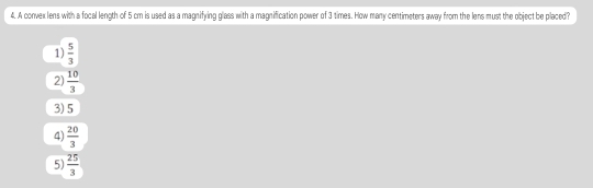 A convexlens with a focal length of 5 cm is used as a magnifying glass with a magnification power of 3 times. How many centimeters away from the lens must the object be placed?
1)  5/3 
2)  10/3 
3) 5
4)  20/3 
5)  25/3 