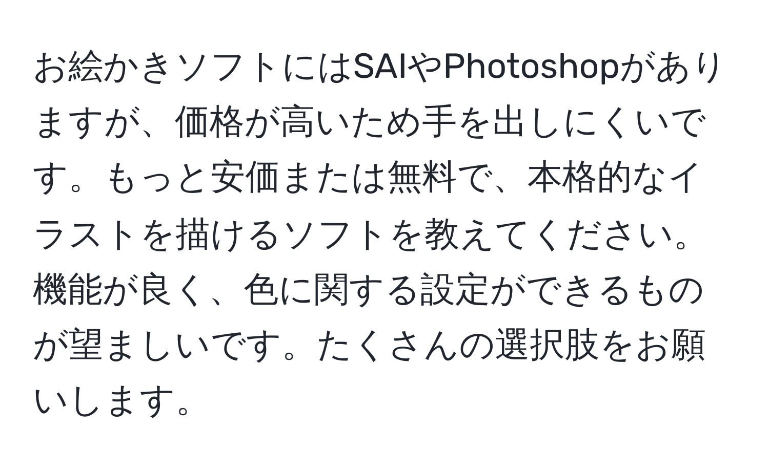 お絵かきソフトにはSAIやPhotoshopがありますが、価格が高いため手を出しにくいです。もっと安価または無料で、本格的なイラストを描けるソフトを教えてください。機能が良く、色に関する設定ができるものが望ましいです。たくさんの選択肢をお願いします。