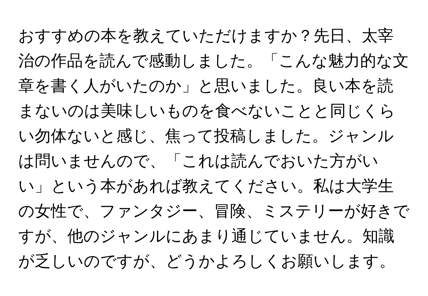 おすすめの本を教えていただけますか？先日、太宰治の作品を読んで感動しました。「こんな魅力的な文章を書く人がいたのか」と思いました。良い本を読まないのは美味しいものを食べないことと同じくらい勿体ないと感じ、焦って投稿しました。ジャンルは問いませんので、「これは読んでおいた方がいい」という本があれば教えてください。私は大学生の女性で、ファンタジー、冒険、ミステリーが好きですが、他のジャンルにあまり通じていません。知識が乏しいのですが、どうかよろしくお願いします。