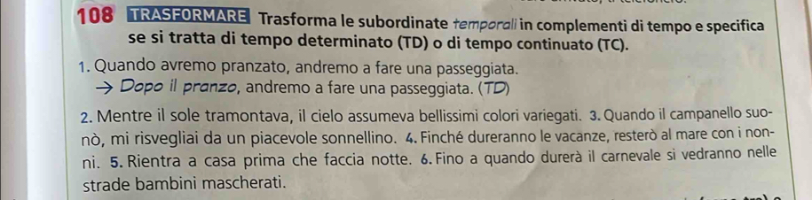 108 TRASFORMARE Trasforma le subordinate temporali in complementi di tempo e specifica 
se si tratta di tempo determinato (TD) o di tempo continuato (TC). 
1. Quando avremo pranzato, andremo a fare una passeggiata. 
 Dopo il pranzo, andremo a fare una passeggiata. (TD) 
2. Mentre il sole tramontava, il cielo assumeva bellissimi colori variegati. 3. Quando il campanello suo- 
nò, mi risvegliai da un piacevole sonnellino. 4. Finché dureranno le vacanze, resterò al mare con i non- 
ni. 5. Rientra a casa prima che faccia notte. 6. Fino a quando durerà il carnevale si vedranno nelle 
strade bambini mascherati.