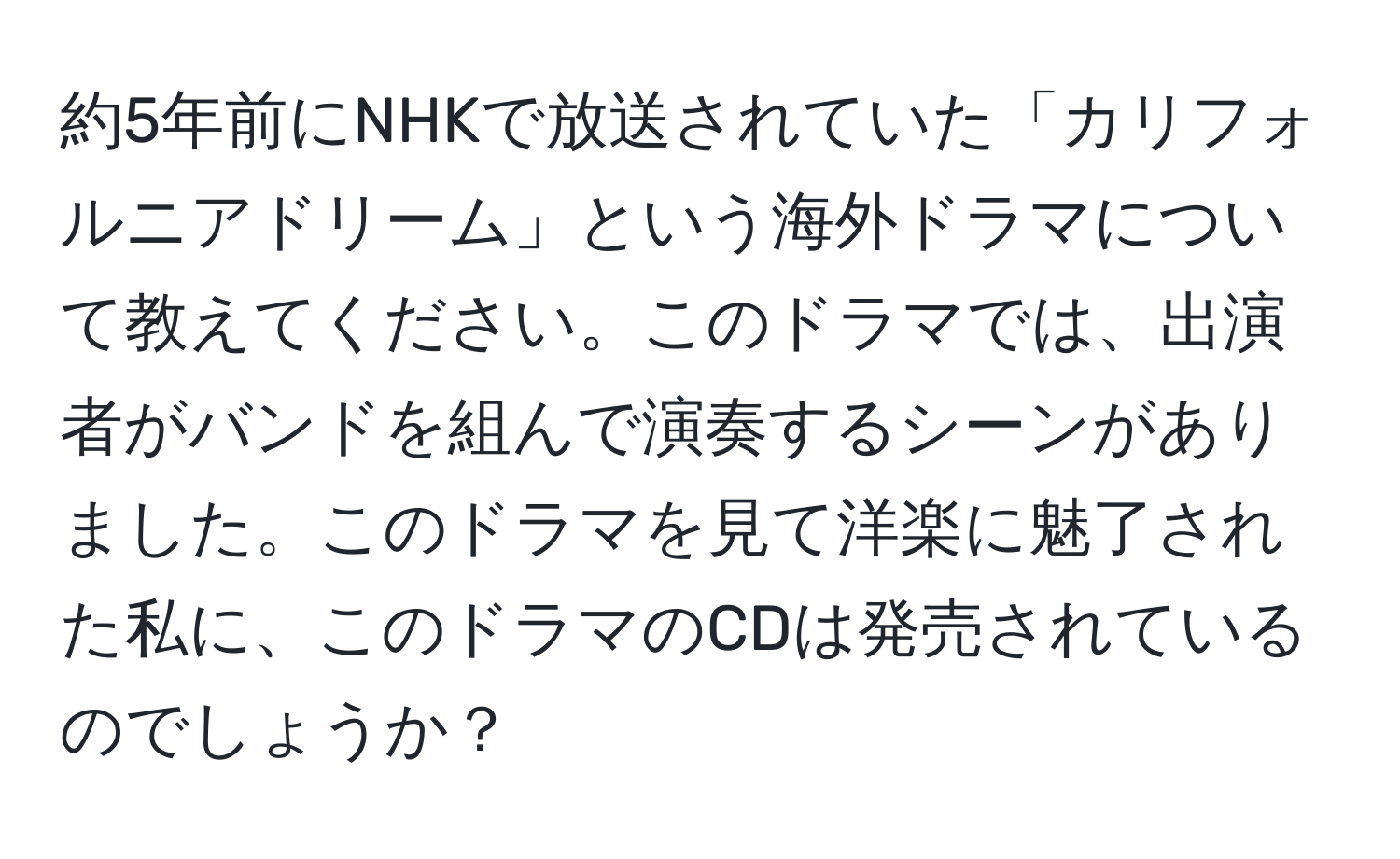 約5年前にNHKで放送されていた「カリフォルニアドリーム」という海外ドラマについて教えてください。このドラマでは、出演者がバンドを組んで演奏するシーンがありました。このドラマを見て洋楽に魅了された私に、このドラマのCDは発売されているのでしょうか？