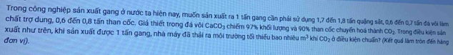 Trong công nghiệp sản xuất gang ở nước ta hiện nay, muốn sản xuất ra 1 tấn gang cần phải sử dụng 1, 7 đến 1, 8 tấn quặng sắt, 0, 6 đến 0, 7 tấn đá vôi làm 
chất trợ dung, 0, 6 đến 0, 8 tấn than cốc. Giả thiết trong đá vôi CaCO_3 chiếm 97% khối lượng và 90% than cốc chuyển hoá thành CO_2 Trong điều kiện sản 
xuất như trên, khi sản xuất được 1 tấn gang, nhà máy đã thải ra môi trường tối thiểu bao nhiêu m^3 khi CO_2 ở điều kiện chuẩn? (Kết quả làm tròn đến hàng 
đơn v().