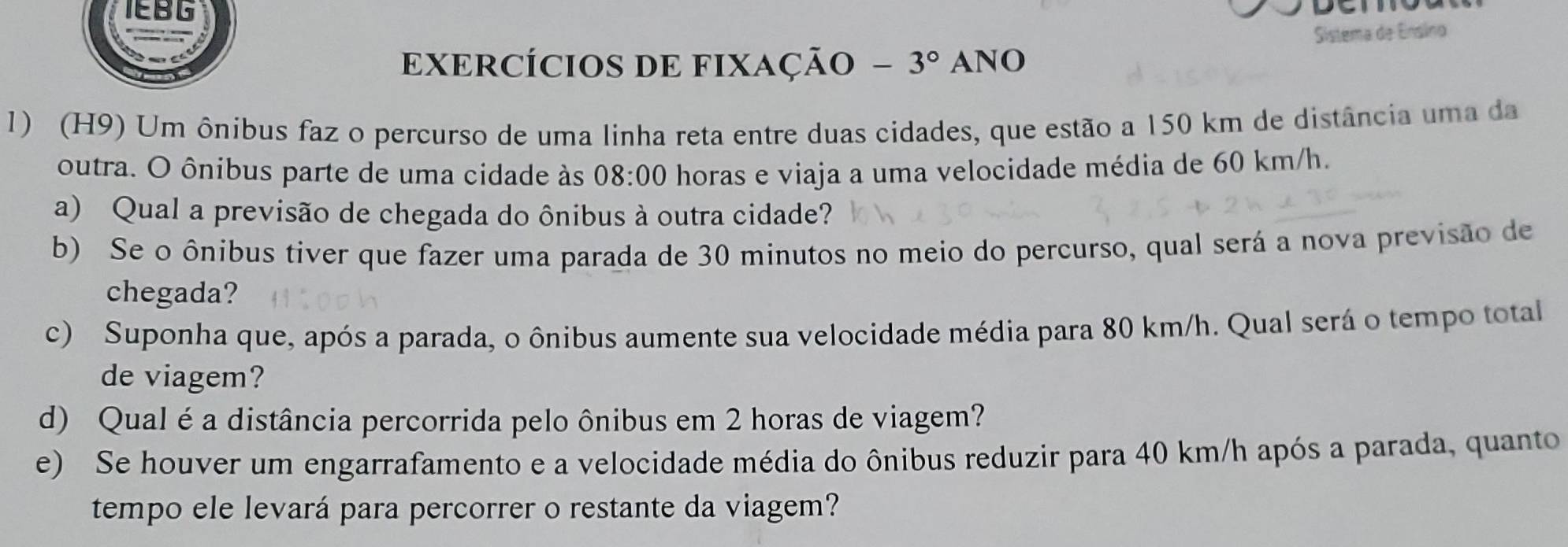 IEBG 
Sistema de Ensino 
EXERCÍCIOS DE FIXaÇão -3° ANO 
1) (H9) Um ônibus faz o percurso de uma linha reta entre duas cidades, que estão a 150 km de distância uma da 
outra. O ônibus parte de uma cidade às 08:00 horas e viaja a uma velocidade média de 60 km/h. 
a) Qual a previsão de chegada do ônibus à outra cidade? 
b) Se o ônibus tiver que fazer uma parada de 30 minutos no meio do percurso, qual será a nova previsão de 
chegada? 
c) Suponha que, após a parada, o ônibus aumente sua velocidade média para 80 km/h. Qual será o tempo total 
de viagem? 
d) Qual é a distância percorrida pelo ônibus em 2 horas de viagem? 
e) Se houver um engarrafamento e a velocidade média do ônibus reduzir para 40 km/h após a parada, quanto 
tempo ele levará para percorrer o restante da viagem?