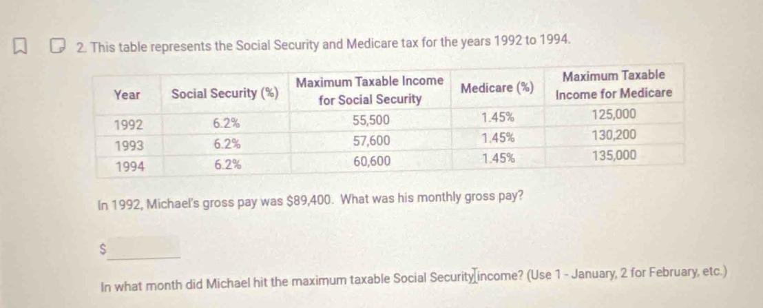 This table represents the Social Security and Medicare tax for the years 1992 to 1994. 
In 1992, Michael's gross pay was $89,400. What was his monthly gross pay? 
_
$
In what month did Michael hit the maximum taxable Social Security[income? (Use 1 - January, 2 for February, etc.)