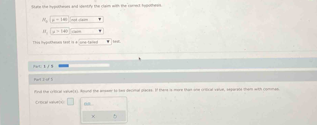 State the hypotheses and identify the claim with the correct hypothesis.
H_0 mu =140 not claim
H_1=_ 140 claim 
This hypotheses test is a one-tailed test. 
Part: 1 / 5 
Part 2-of 5 
Find the critical value(s). Round the answer to two decimal places. If there is more than one critical value, separate them with commas. 
Critical value(s): □ □□.. 
×