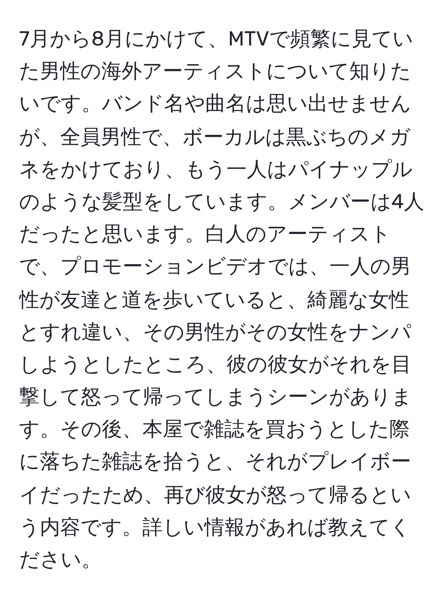 7月から8月にかけて、MTVで頻繁に見ていた男性の海外アーティストについて知りたいです。バンド名や曲名は思い出せませんが、全員男性で、ボーカルは黒ぶちのメガネをかけており、もう一人はパイナップルのような髪型をしています。メンバーは4人だったと思います。白人のアーティストで、プロモーションビデオでは、一人の男性が友達と道を歩いていると、綺麗な女性とすれ違い、その男性がその女性をナンパしようとしたところ、彼の彼女がそれを目撃して怒って帰ってしまうシーンがあります。その後、本屋で雑誌を買おうとした際に落ちた雑誌を拾うと、それがプレイボーイだったため、再び彼女が怒って帰るという内容です。詳しい情報があれば教えてください。