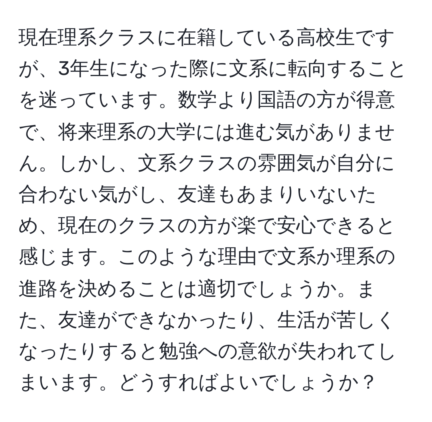 現在理系クラスに在籍している高校生ですが、3年生になった際に文系に転向することを迷っています。数学より国語の方が得意で、将来理系の大学には進む気がありません。しかし、文系クラスの雰囲気が自分に合わない気がし、友達もあまりいないため、現在のクラスの方が楽で安心できると感じます。このような理由で文系か理系の進路を決めることは適切でしょうか。また、友達ができなかったり、生活が苦しくなったりすると勉強への意欲が失われてしまいます。どうすればよいでしょうか？