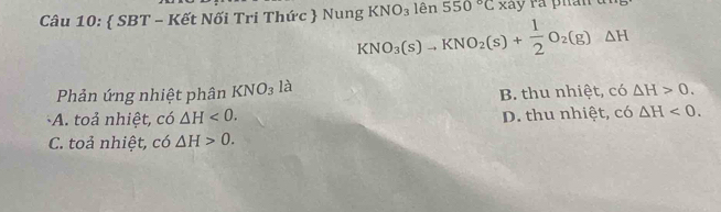  SBT - Kết Nối Tri Thức  Nung KNO_3(s)to KNO_2(s)+ 1/2 O_2(g)△ H KNO_3 lên 550°C xãy rả phân un
Phản ứng nhiệt phân KNO_3 là
B. thu nhiệt, có △ H>0.
A. toả nhiệt, có △ H<0</tex>. D. thu nhiệt, có △ H<0</tex>.
C. toả nhiệt, có △ H>0.