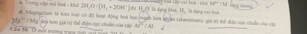 hc chuân của cập oxi hoá - khử M^(s+) / M càng dương 
e. Trong cặp oxi hoá - khử 2H_2O/(H_2+2OH^-) thì H_2O là dạng khử, H_2 là dạng oxi hoá. 
de Magnesium là kim loại có độ hoạt động hoá học mạnh hơn nhóm (aluminium), giá trị thế điện cực chuẩn của cặp
Mg^(2+)/Mg âm hơn giá trị thế điện cực chuẩn của cặp Al^(3+)/Al. 
Câu 58. Ở môi trường trung tính, quá trị