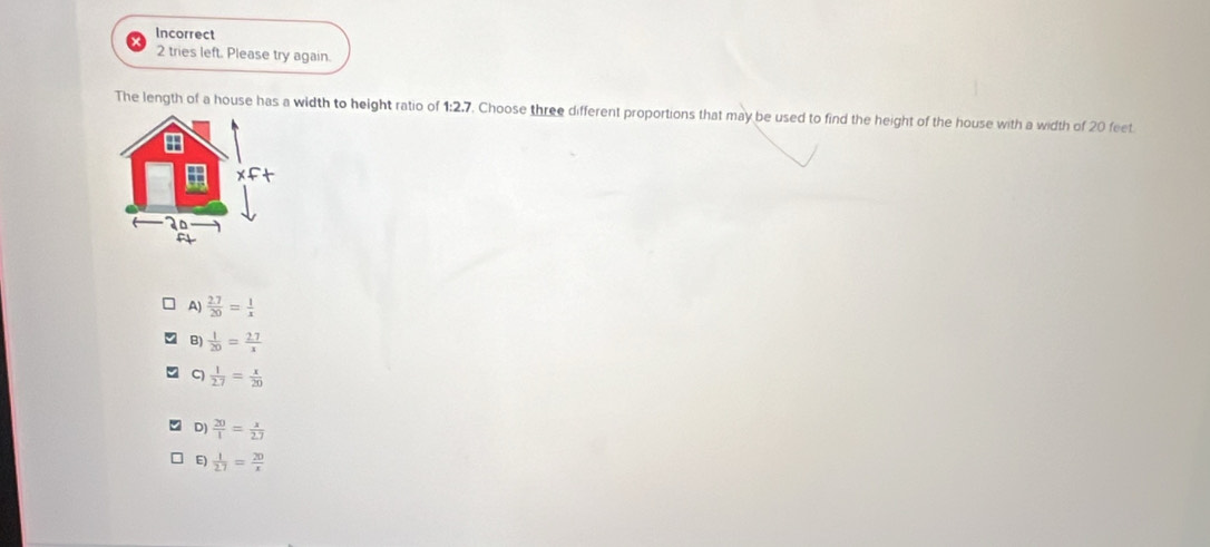 Incorrect
2 tries left. Please try again.
The length of a house has a width to height ratio of 1:2,7. Choose three different proportions that may be used to find the height of the house with a width of 20 feet
m
2º
A)  (2.7)/20 = 1/x 
B)  1/20 = (2.7)/x 
C)  1/2.7 = x/20 
D)  20/1 = x/2.7 
E)  1/2.7 = 20/x 