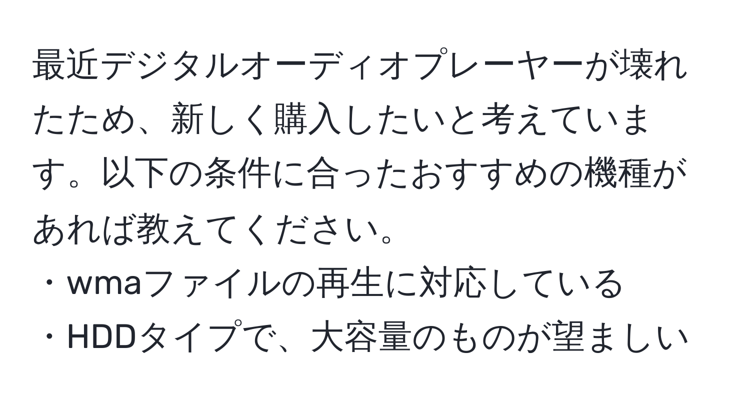 最近デジタルオーディオプレーヤーが壊れたため、新しく購入したいと考えています。以下の条件に合ったおすすめの機種があれば教えてください。  
・wmaファイルの再生に対応している  
・HDDタイプで、大容量のものが望ましい