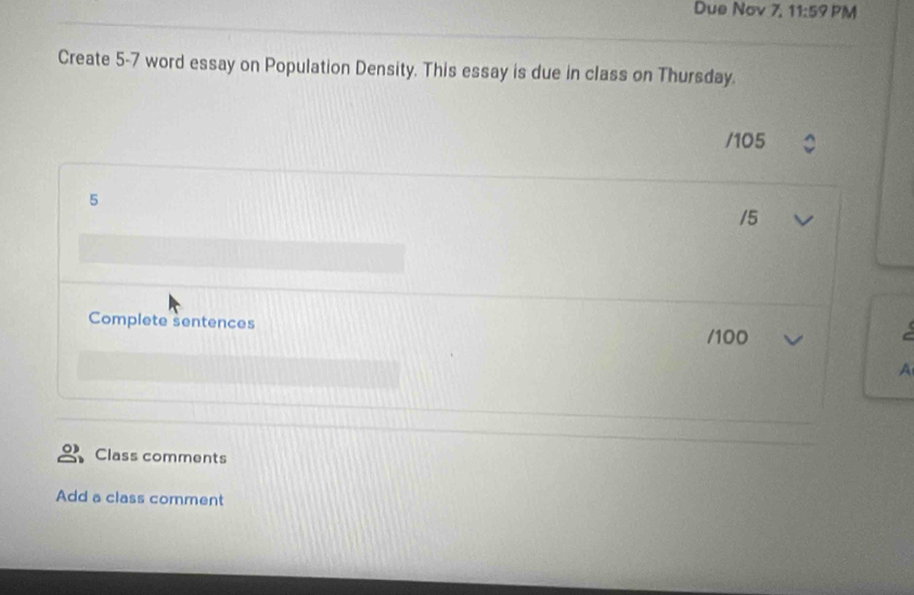 Due Nov 7, 11:59 PM 
Create 5-7 word essay on Population Density. This essay is due in class on Thursday. 
/ 105
5
/5 
Complete sentences /100 
A 
Class comments 
Add a class comment