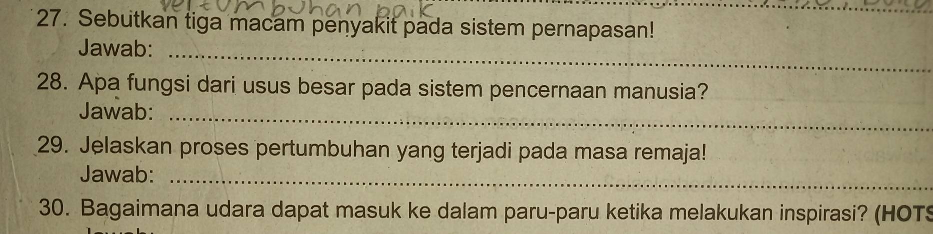 Sebutkan tiga macam penyakit pada sistem pernapasan! 
Jawab:_ 
28. Apa fungsi dari usus besar pada sistem pencernaan manusia? 
Jawab:_ 
29. Jelaskan proses pertumbuhan yang terjadi pada masa remaja! 
Jawab:_ 
30. Bagaimana udara dapat masuk ke dalam paru-paru ketika melakukan inspirasi? (HOTS