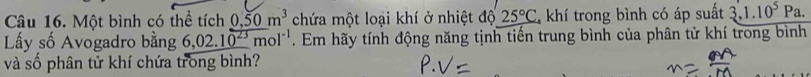 Một bình có thể tích 0,50m^3 chứa một loại khí ở nhiệt độ 25°C khí trong bình có áp suất 3,1.10^5Pa. 
Lấy số Avogadro bằng 6,02.10^(23)mol^(-1). Em hãy tính động năng tịnh tiến trung bình của phân tử khí trong bình 
và số phân tử khí chứa trong bình?