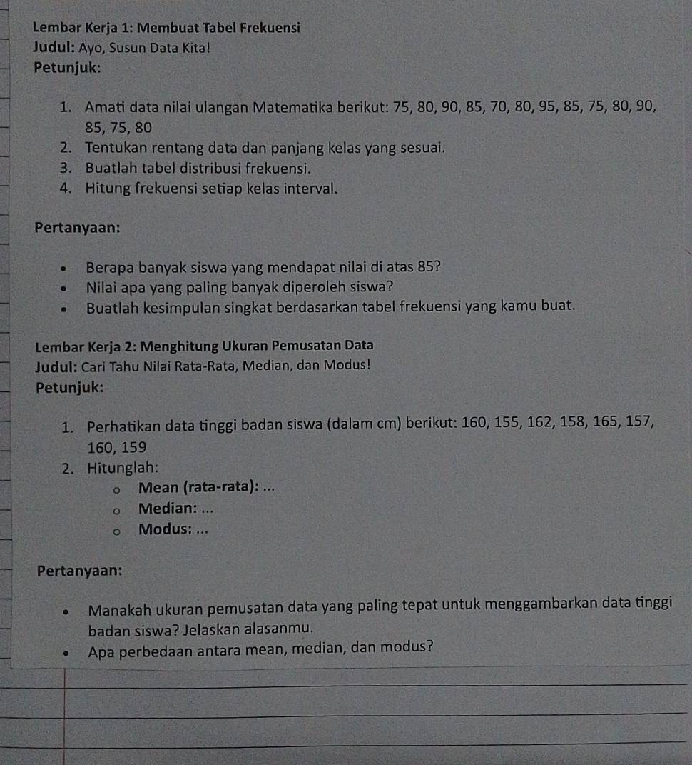 Lembar Kerja 1: Membuat Tabel Frekuensi 
Judul: Ayo, Susun Data Kita! 
Petunjuk: 
1. Amati data nilai ulangan Matematika berikut: 75, 80, 90, 85, 70, 80, 95, 85, 75, 80, 90,
85, 75, 80
2. Tentukan rentang data dan panjang kelas yang sesuai. 
3. Buatlah tabel distribusi frekuensi. 
4. Hitung frekuensi setiap kelas interval. 
Pertanyaan: 
Berapa banyak siswa yang mendapat nilai di atas 85? 
Nilai apa yang paling banyak diperoleh siswa? 
Buatlah kesimpulan singkat berdasarkan tabel frekuensi yang kamu buat. 
Lembar Kerja 2: Menghitung Ukuran Pemusatan Data 
Judul: Cari Tahu Nilai Rata-Rata, Median, dan Modus! 
Petunjuk: 
1. Perhatikan data tinggi badan siswa (dalam cm) berikut: 160, 155, 162, 158, 165, 157,
160, 159
2. Hitunglah: 
Mean (rata-rata): ... 
Median: ... 
Modus: ... 
Pertanyaan: 
Manakah ukuran pemusatan data yang paling tepat untuk menggambarkan data tinggi 
badan siswa? Jelaskan alasanmu. 
Apa perbedaan antara mean, median, dan modus?