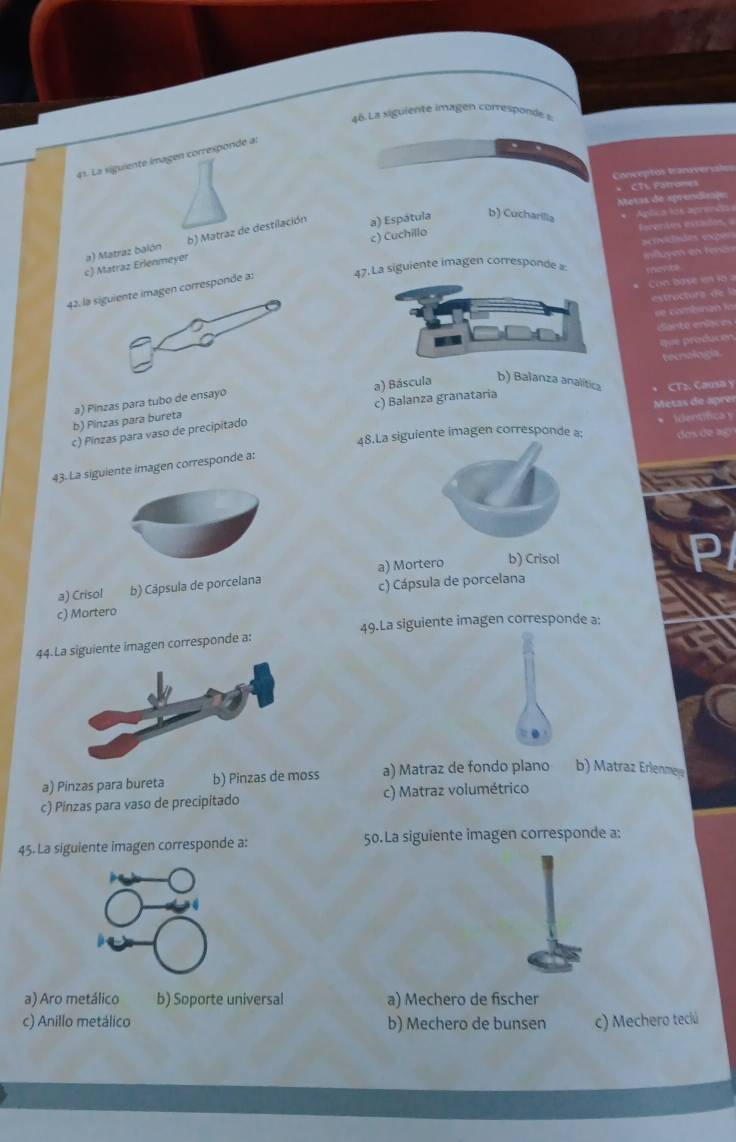 La siguiente imagen comésponde =
41. La siguiente imagen correspondé a:
Conceptos tarave
CTL Farro==
b) Matraz de destilación a) Espátula b) Cucharilia
c) Matraz Erlenmeyer a) Matraz balón c) Cuchillo
42. la corresponde a: siguiente imagen corresponde a
c) Balanza granataria
b) Pinzas para bureta a) Pinzas para tubo de ensayo a) Báscula b) Balanza analítica CT2. Causa y
Mesas de aprer
c) Pinzas para vaso de precipitado
48.La siguiente imagen corresponde a: * Identífica y dos de ao
43. La siguiente imagen corresponde a:
a) Crisol b) Cāpsula de porcelana a) Mortero b) Crisol
c) Mortero c) Cápsula de porcelana
49.La siguiente imagen corresponde a:
uiente imagen corresponde a:
a) Pinzas para bureta b) Pinzas de moss a) Matraz de fondo plano b) Matraz Erlenme
c) Pinzas para vaso de precipitado c) Matraz volumétrico
45. La siguiente imagen corresponde a: 50.La siguiente imagen corresponde a:
a) Aro metálico b) Soporte universal a) Mechero de fischer
c) Anillo metálico b) Mechero de bunsen c) Mechero teciú