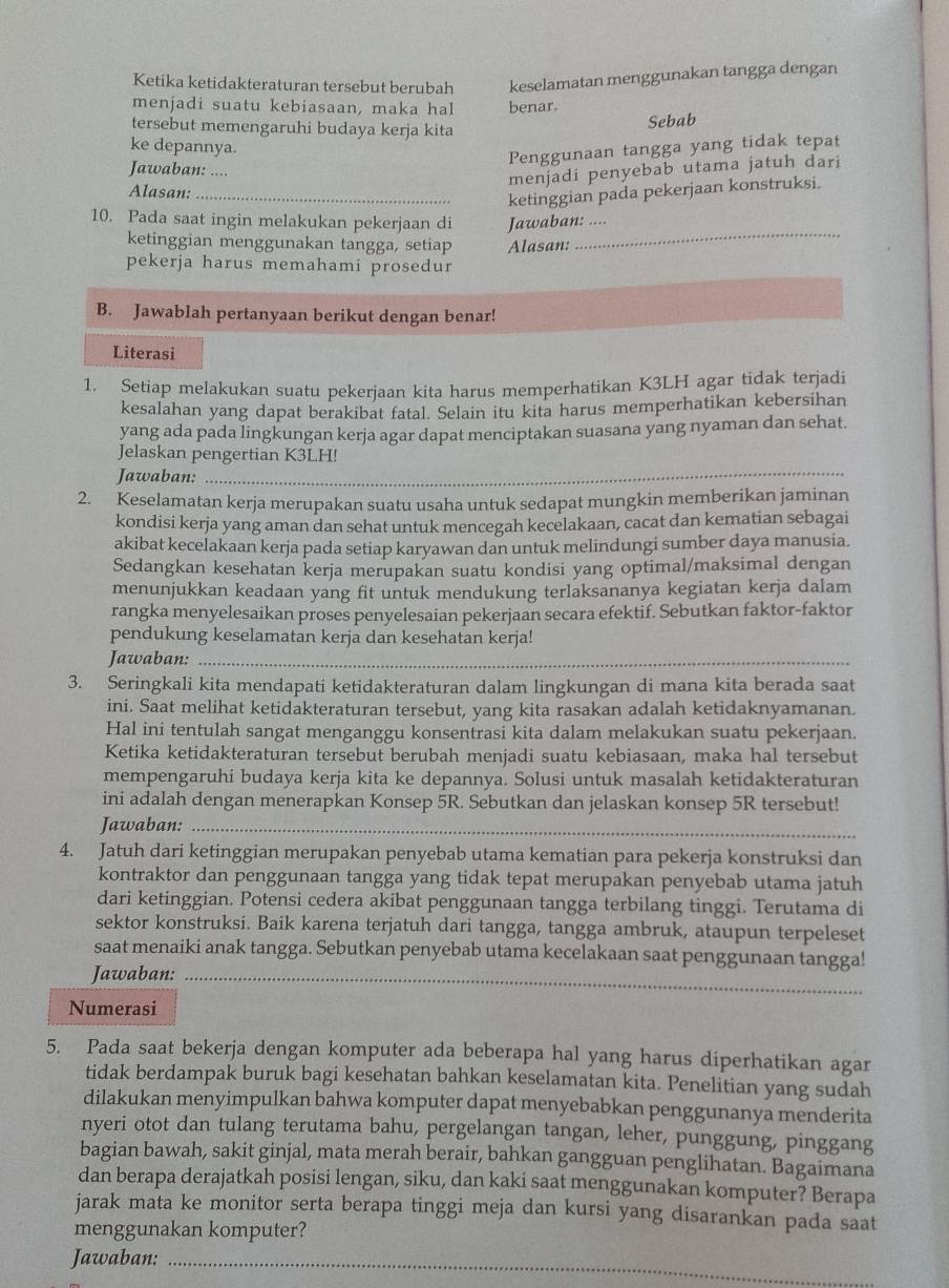 Ketika ketidakteraturan tersebut berubah keselamatan menggunakan tangga dengan
menjadi suatu kebiasaan, maka hal benar.
tersebut memengaruhi budaya kerja kita
Sebab
ke depannya.
Penggunaan tangga yang tidak tepat
Jawaban: ....
menjadi penyebab utama jatuh dari
Alasan:_
ketinggian pada pekerjaan konstruksi.
_
10. Pada saat ingin melakukan pekerjaan di Jawaban: ....
ketinggian menggunakan tangga, setiap Alasan:
pekerja harus memahami prosedur
B. Jawablah pertanyaan berikut dengan benar!
Literasi
1. Setiap melakukan suatu pekerjaan kita harus memperhatikan K3LH agar tidak terjadi
kesalahan yang dapat berakibat fatal. Selain itu kita harus memperhatikan kebersihan
yang ada pada lingkungan kerja agar dapat menciptakan suasana yang nyaman dan sehat.
Jelaskan pengertian K3LH!
Jawaban:
_
2. Keselamatan kerja merupakan suatu usaha untuk sedapat mungkin memberikan jaminan
kondisi kerja yang aman dan sehat untuk mencegah kecelakaan, cacat dan kematian sebagai
akibat kecelakaan kerja pada setiap karyawan dan untuk melindungi sumber daya manusia.
Sedangkan kesehatan kerja merupakan suatu kondisi yang optimal/maksimal dengan
menunjukkan keadaan yang fit untuk mendukung terlaksananya kegiatan kerja dalam
rangka menyelesaikan proses penyelesaian pekerjaan secara efektif. Sebutkan faktor-faktor
pendukung keselamatan kerja dan kesehatan kerja!
Jawaban:_
3. Seringkali kita mendapati ketidakteraturan dalam lingkungan di mana kita berada saat
ini. Saat melihat ketidakteraturan tersebut, yang kita rasakan adalah ketidaknyamanan.
Hal ini tentulah sangat menganggu konsentrasi kita dalam melakukan suatu pekerjaan.
Ketika ketidakteraturan tersebut berubah menjadi suatu kebiasaan, maka hal tersebut
mempengaruhi budaya kerja kita ke depannya. Solusi untuk masalah ketidakteraturan
ini adalah dengan menerapkan Konsep 5R. Sebutkan dan jelaskan konsep 5R tersebut!
Jawaban:_
4. Jatuh dari ketinggian merupakan penyebab utama kematian para pekerja konstruksi dan
kontraktor dan penggunaan tangga yang tidak tepat merupakan penyebab utama jatuh
dari ketinggian. Potensi cedera akibat penggunaan tangga terbilang tinggi. Terutama di
sektor konstruksi. Baik karena terjatuh dari tangga, tangga ambruk, ataupun terpeleset
saat menaiki anak tangga. Sebutkan penyebab utama kecelakaan saat penggunaan tangga!
_
Jawaban:_
Numerasi
5. Pada saat bekerja dengan komputer ada beberapa hal yang harus diperhatikan agar
tidak berdampak buruk bagi kesehatan bahkan keselamatan kita. Penelitian yang sudah
dilakukan menyimpulkan bahwa komputer dapat menyebabkan penggunanya menderita
nyeri otot dan tulang terutama bahu, pergelangan tangan, leher, punggung, pinggang
bagian bawah, sakit ginjal, mata merah berair, bahkan gangguan penglihatan. Bagaimana
dan berapa derajatkah posisi lengan, siku, dan kaki saat menggunakan komputer? Berapa
jarak mata ke monitor serta berapa tinggi meja dan kursi yang disarankan pada saat
menggunakan komputer?
Jawaban:_