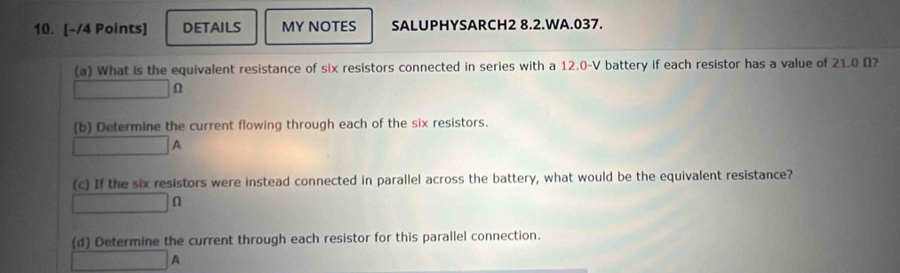 DETAILS MY NOTES SALUPHYSARCH2 8.2.WA.037. 
(a) What is the equivalent resistance of six resistors connected in series with a 12.0-V battery if each resistor has a value of 21.0 Ω? 
□ ∩ 
(b) Determine the current flowing through each of the six resistors.
□ A
(c) If the six resistors were instead connected in parallel across the battery, what would be the equivalent resistance?
□ Omega
(d) Determine the current through each resistor for this parallel connection.
□ A