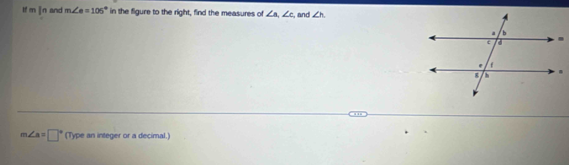 If m parallel n and m∠ e=105° in the figure to the right, find the measures of ∠ a, ∠ c , and ∠ h.
m∠ a=□° (Type an integer or a decimal.)