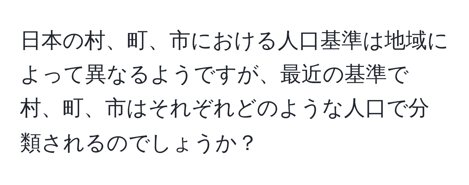 日本の村、町、市における人口基準は地域によって異なるようですが、最近の基準で村、町、市はそれぞれどのような人口で分類されるのでしょうか？