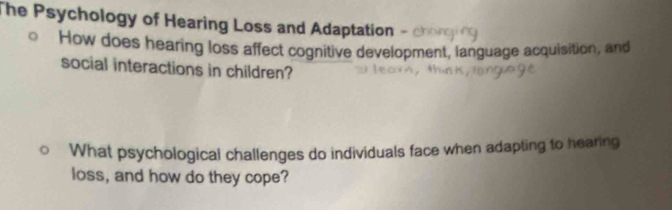 The Psychology of Hearing Loss and Adaptation - 
How does hearing loss affect cognitive development, language acquisition, and 
social interactions in children? 
What psychological challenges do individuals face when adapting to hearing 
loss, and how do they cope?