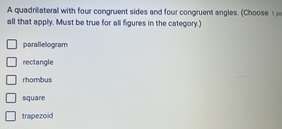 A quadrilateral with four congruent sides and four congruent angles. (Choose 
all that apply. Must be true for all figures in the category.)
parallelogram
rectangle
rhombus
square
trapezoid