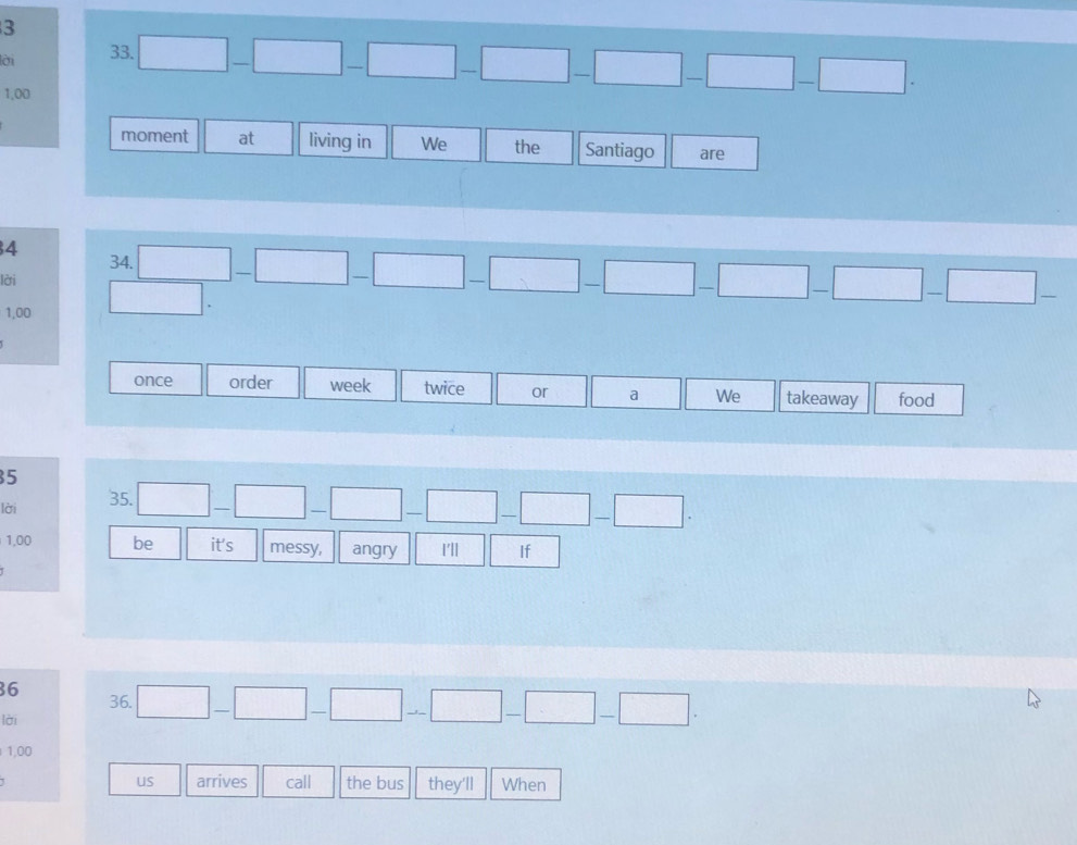 lời 33.
1,00
□ -□ -□ -□ -□ -□ -□ -□ -□. 
moment at living in We the Santiago are 
4 34.
□ -□ -□ -□ -□ -□ -□ -□ -□ -□ -
lời □ .
1,00
once order week twice or a We takeaway food 
5 
lời 35. □ -□ -□ -□ -□ -□ -□.
1,00 be it's messy, angry I'll If
36 36. □ -□ -□ -□ -□ -□ -□. 
lời
1,00
us arrives call the bus they'll When