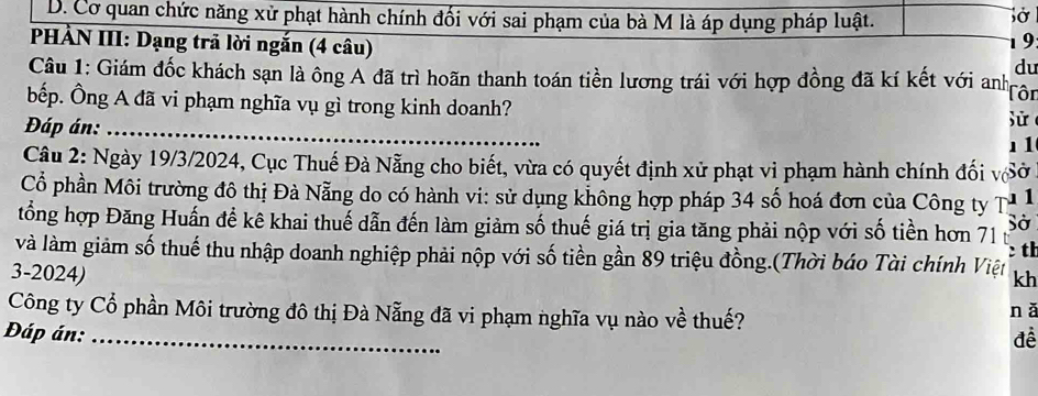 D. Cơ quan chức năng xử phạt hành chính đối với sai phạm của bà M là áp dụng pháp luật.
PHẢN III: Dạng trả lời ngắn (4 câu)
1 9
du
Câu 1: Giám đốc khách sạn là ông A đã trì hoãn thanh toán tiền lương trái với hợp đồng đã kí kết với anh Tôn
bếp. Ông A đã vi phạm nghĩa vụ gì trong kinh doanh?
Đáp án:_
11
Câu 2: Ngày 19/3/2024, Cục Thuế Đà Nẵng cho biết, vừa có quyết định xử phạt vi phạm hành chính đối vSở
Cổ phần Môi trường đô thị Đà Nẵng do có hành vi: sử dụng không hợp pháp 34 số hoá đơn của Công ty T 1
tổng hợp Đăng Huấn để kê khai thuế dẫn đến làm giảm số thuế giá trị gia tăng phải nộp với số tiền hơn 71 Sở
:th
và làm giảm số thuế thu nhập doanh nghiệp phải nộp với số tiền gần 89 triệu đồng.(Thời báo Tài chính Việt kh
3-2024) nǎ
Công ty Cổ phần Môi trường đô thị Đà Nẵng đã vi phạm nghĩa vụ nào về thuế?
Đáp án:_ để