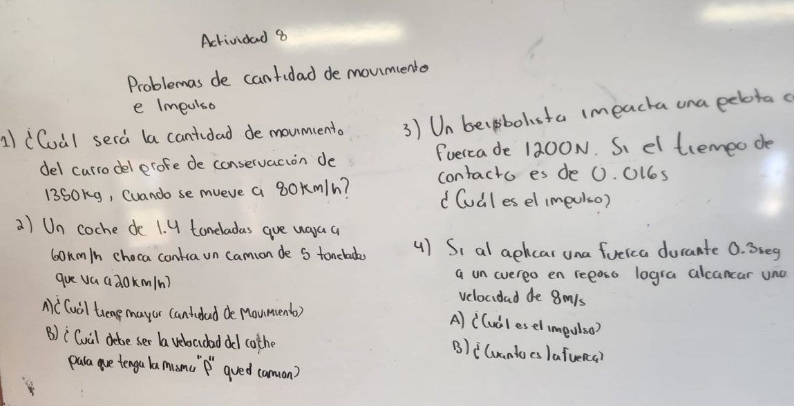 Actividad 8 
Problemas de cantidad de moumiento 
e Impulso 
1) (Cuàl sera (a cantidad de moumcento 3) Un becgsbolota imeacha una eeota c 
del currodel erofe de conservacion de Fuercade 1200N. S el tremeo de 
contacto es de 0. 0l6s
13SOKg, Cuando se mveve a 8Okm/h? d Cudl es el imeuiso) 
a) Un coche de 1. U toneladas gue uaa a
6onm/n choca contra un camion de S toncladas 4) Si al aekcar una fueica durante 0. 35eg
gue va adok(m/n) a un evereo en reeaso logra alcancar uno 
velocidad de 8mls
Ac Cuil treng mayor cantidad de Moument) 
A) ((udlesel impulso) 
B)iCuil debe ser la veloaidad dd cothe 
B)i(vantocs )afueRca? 
para gue tenga lamanc `f' gued caman)