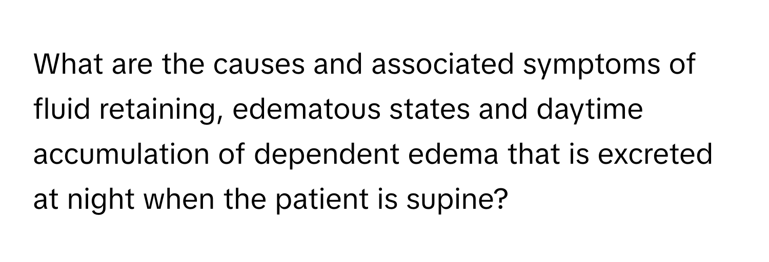 What are the causes and associated symptoms of fluid retaining, edematous states and daytime accumulation of dependent edema that is excreted at night when the patient is supine?