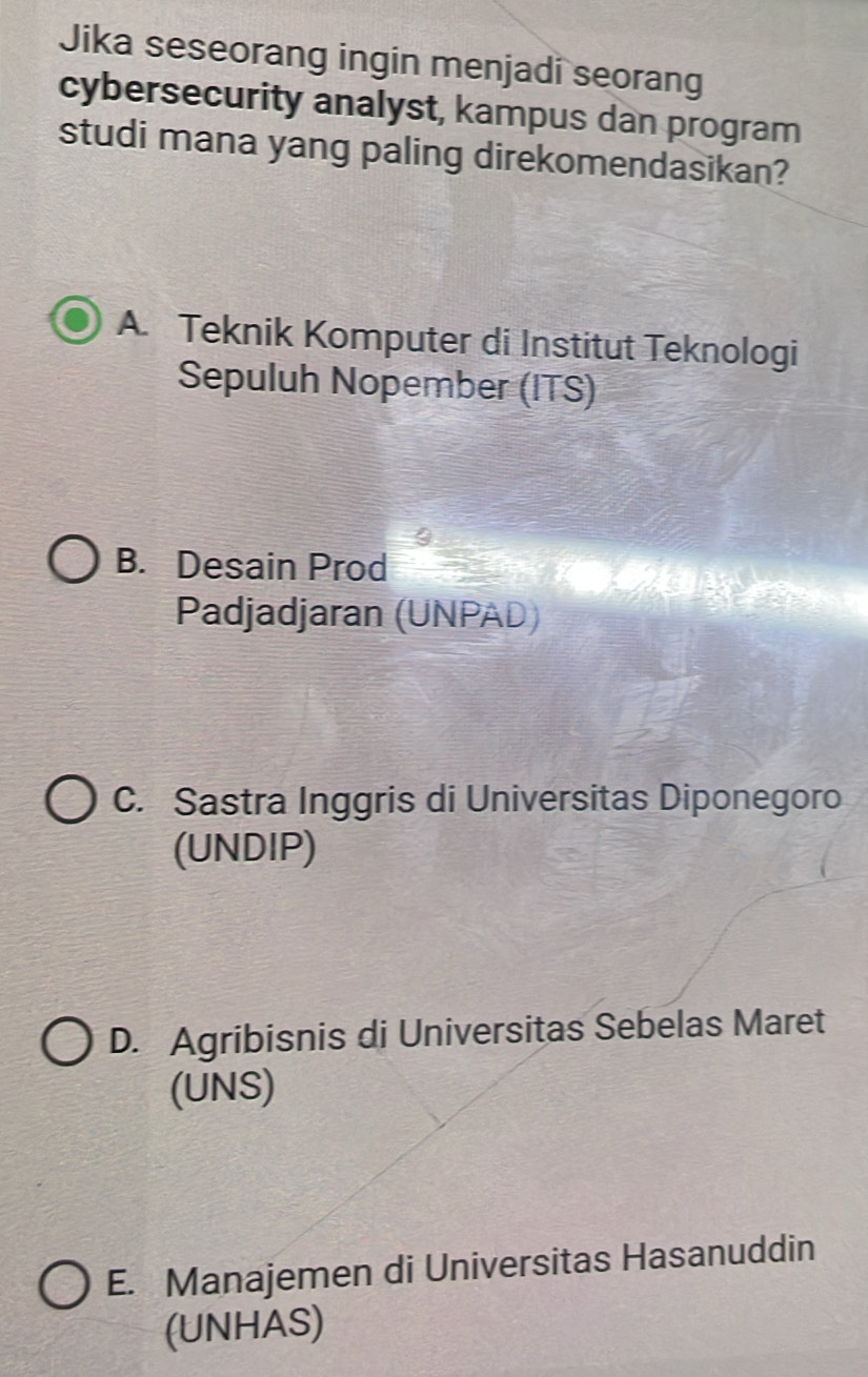 Jika seseorang ingin menjadi seorang
cybersecurity analyst, kampus dan program
studi mana yang paling direkomendasikan?
A. Teknik Komputer di Institut Teknologi
Sepuluh Nopember (ITS)
B. Desain Prod
Padjadjaran (UNPAD)
C. Sastra Inggris di Universitas Diponegoro
(UNDIP)
D. Agribisnis di Universitas Sebelas Maret
(UNS)
E. Manajemen di Universitas Hasanuddin
(UNHAS)