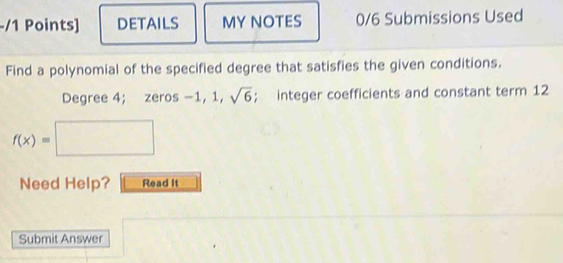 DETAILS MY NOTES 0/6 Submissions Used 
Find a polynomial of the specified degree that satisfies the given conditions.
Degree 4; zeros −1, 1, sqrt(6); integer coefficients and constant term 12
f(x)=□
Need Help? Read It 
Submit Answer